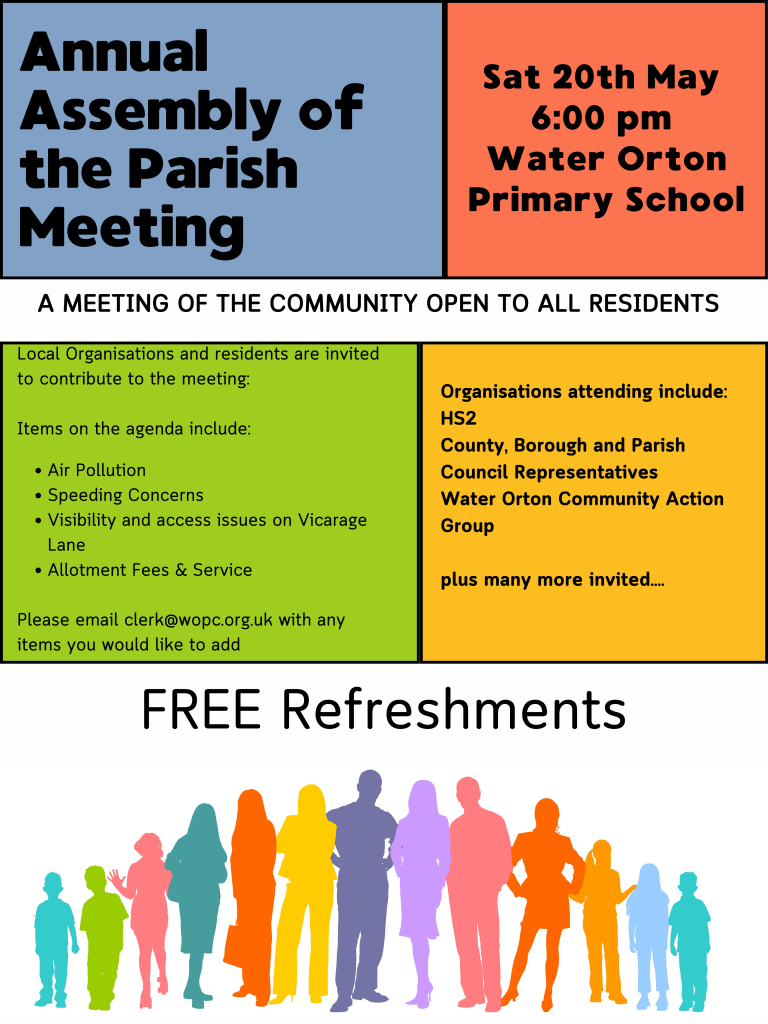 A MEETING OF THE COMMUNITY OPEN TO ALL RESIDENTS Annual Assembly of the Parish Meeting Local Organisations and residents are invited to contribute to the meeting: Items on the agenda include: Air Pollution Speeding Concerns Visibility and access issues on Vicarage Lane Allotment Fees & Service Please email clerk@wopc.org.uk with any items you would like to add Sat 20th May 6:00 pm Water Orton Primary School Organisations attending include: HS2 County, Borough and Parish Council Representatives Water Orton Community Action Group plus many more invited.... FREE Refreshments